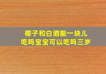 椰子和白酒能一块儿吃吗宝宝可以吃吗三岁