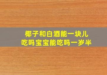 椰子和白酒能一块儿吃吗宝宝能吃吗一岁半