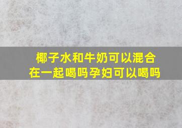 椰子水和牛奶可以混合在一起喝吗孕妇可以喝吗