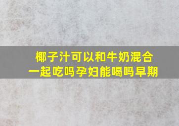 椰子汁可以和牛奶混合一起吃吗孕妇能喝吗早期