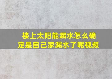 楼上太阳能漏水怎么确定是自己家漏水了呢视频