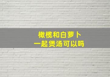 橄榄和白萝卜一起煲汤可以吗