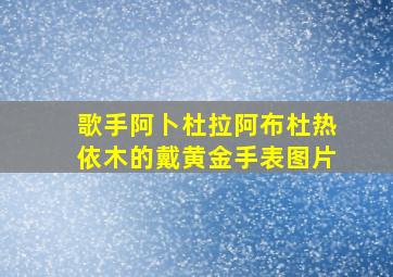 歌手阿卜杜拉阿布杜热依木的戴黄金手表图片