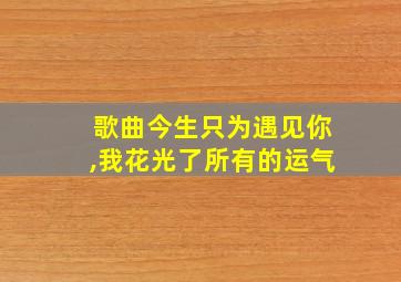 歌曲今生只为遇见你,我花光了所有的运气