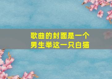 歌曲的封面是一个男生举这一只白猫