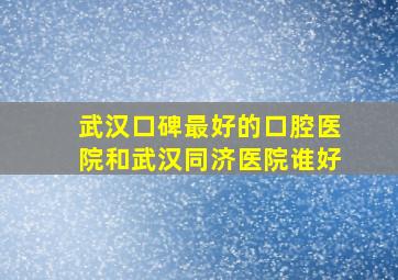 武汉口碑最好的口腔医院和武汉同济医院谁好