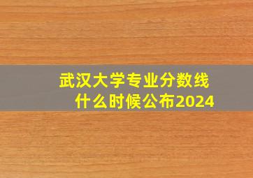 武汉大学专业分数线什么时候公布2024