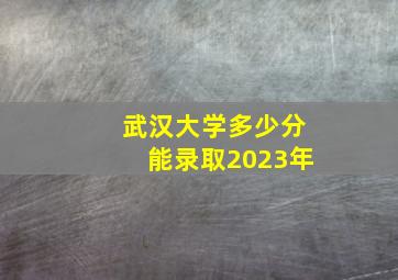 武汉大学多少分能录取2023年