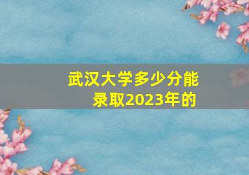 武汉大学多少分能录取2023年的