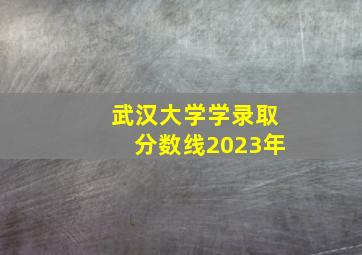 武汉大学学录取分数线2023年