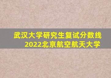 武汉大学研究生复试分数线2022北京航空航天大学