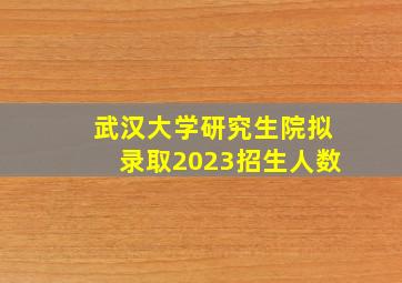 武汉大学研究生院拟录取2023招生人数