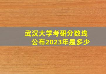 武汉大学考研分数线公布2023年是多少