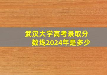 武汉大学高考录取分数线2024年是多少