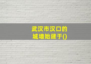 武汉市汉口的城墙始建于()