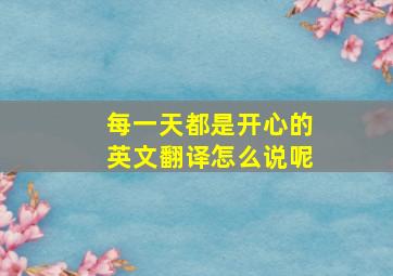 每一天都是开心的英文翻译怎么说呢