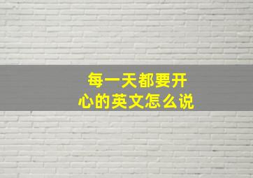 每一天都要开心的英文怎么说