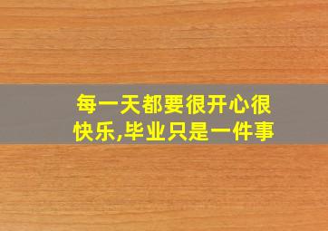 每一天都要很开心很快乐,毕业只是一件事