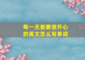 每一天都要很开心的英文怎么写单词