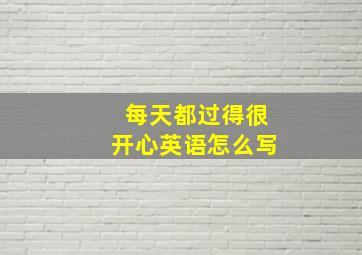 每天都过得很开心英语怎么写