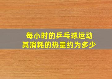 每小时的乒乓球运动其消耗的热量约为多少