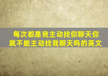 每次都是我主动找你聊天你就不能主动找我聊天吗的英文