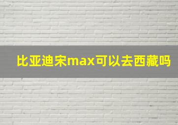 比亚迪宋max可以去西藏吗