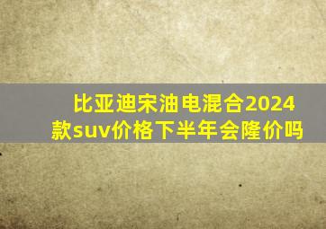 比亚迪宋油电混合2024款suv价格下半年会隆价吗