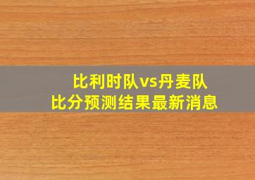 比利时队vs丹麦队比分预测结果最新消息