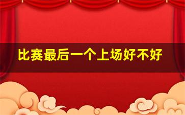 比赛最后一个上场好不好