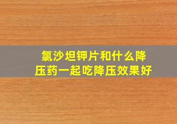 氯沙坦钾片和什么降压药一起吃降压效果好