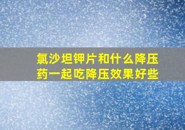 氯沙坦钾片和什么降压药一起吃降压效果好些