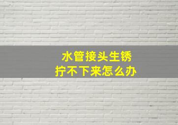 水管接头生锈拧不下来怎么办