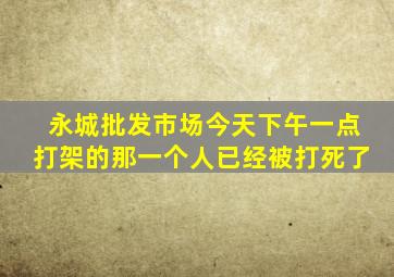 永城批发市场今天下午一点打架的那一个人已经被打死了