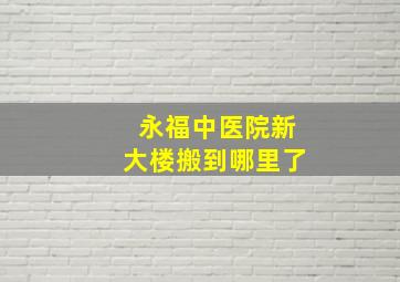 永福中医院新大楼搬到哪里了