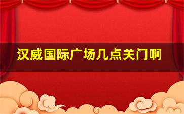 汉威国际广场几点关门啊