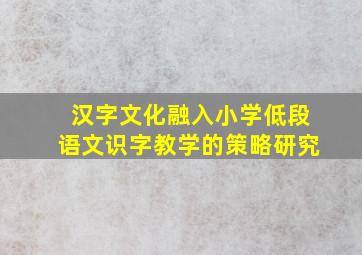 汉字文化融入小学低段语文识字教学的策略研究