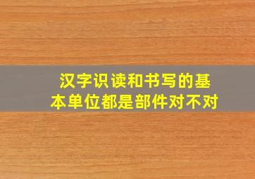 汉字识读和书写的基本单位都是部件对不对