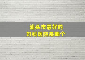 汕头市最好的妇科医院是哪个