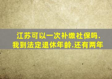 江苏可以一次补缴社保吗.我到法定退休年龄.还有两年