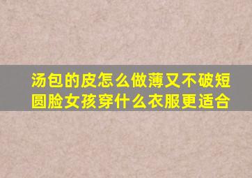 汤包的皮怎么做薄又不破短圆脸女孩穿什么衣服更适合