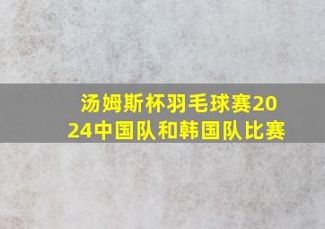 汤姆斯杯羽毛球赛2024中国队和韩国队比赛