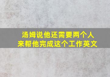 汤姆说他还需要两个人来帮他完成这个工作英文