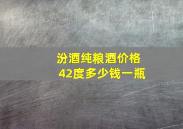 汾酒纯粮酒价格42度多少钱一瓶