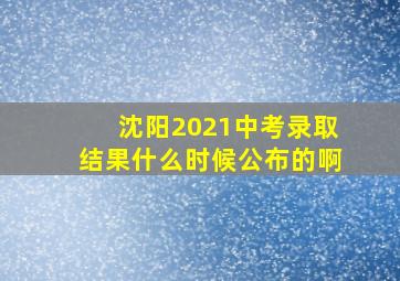 沈阳2021中考录取结果什么时候公布的啊