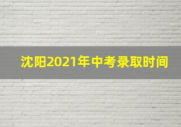 沈阳2021年中考录取时间