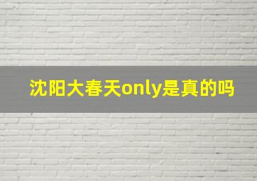 沈阳大春天only是真的吗