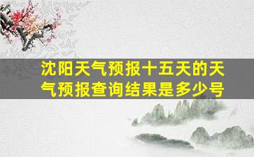 沈阳天气预报十五天的天气预报查询结果是多少号