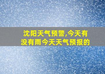 沈阳天气预警,今天有没有雨今天天气预报的