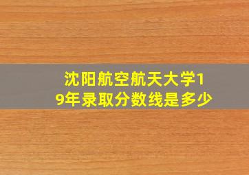 沈阳航空航天大学19年录取分数线是多少